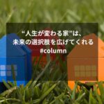 “人生が変わる家”は、未来の選択肢を広げてくれる #column