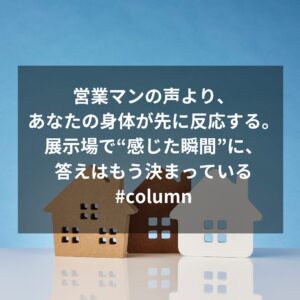 営業マンの声より、あなたの身体が先に反応する。展示場で“感じた瞬間”に、答えはもう決まっている#column