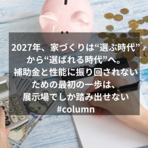 2027年、家づくりは“選ぶ時代”から“選ばれる時代”へ。補助金と性能に振り回されないための最初の一歩は、展示場でしか踏み出せない#column