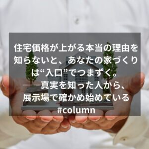 住宅価格が上がる本当の理由を知らないと、あなたの家づくりは“入口”でつまずく。──真実を知った人から、展示場で確かめ始めている#column